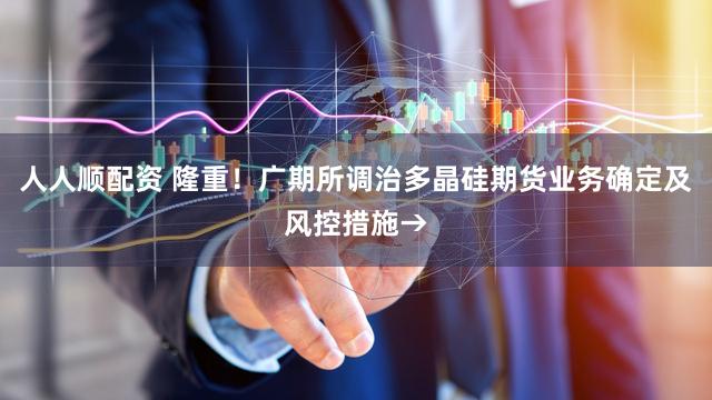 人人顺配资 隆重！广期所调治多晶硅期货业务确定及风控措施→