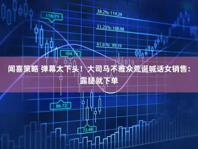 闻喜策略 弹幕太下头！大司马不雅众荒诞喊话女销售：露腿就下单