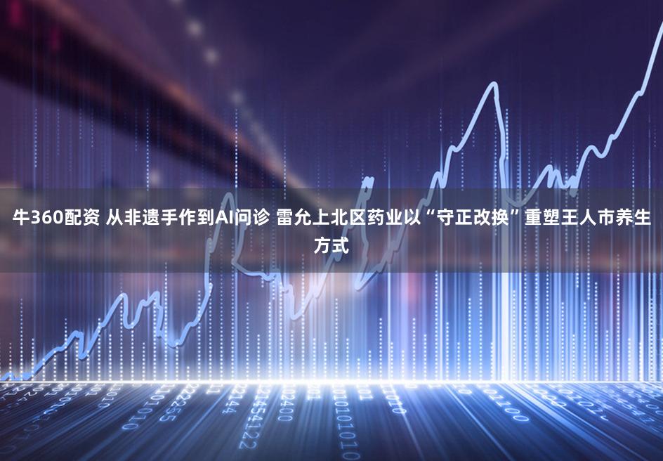 牛360配资 从非遗手作到AI问诊 雷允上北区药业以“守正改换”重塑王人市养生方式