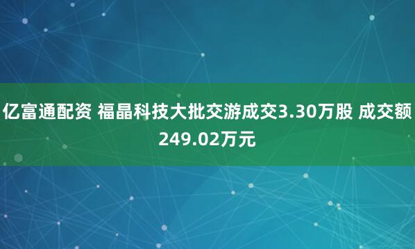 亿富通配资 福晶科技大批交游成交3.30万股 成交额249.02万元