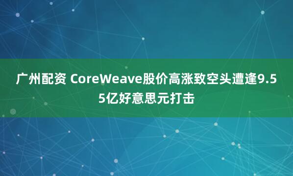 广州配资 CoreWeave股价高涨致空头遭逢9.55亿好意思元打击