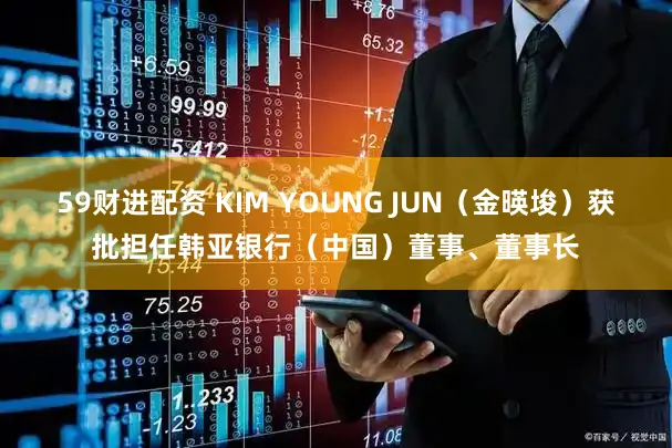 59财进配资 KIM YOUNG JUN（金暎埈）获批担任韩亚银行（中国）董事、董事长