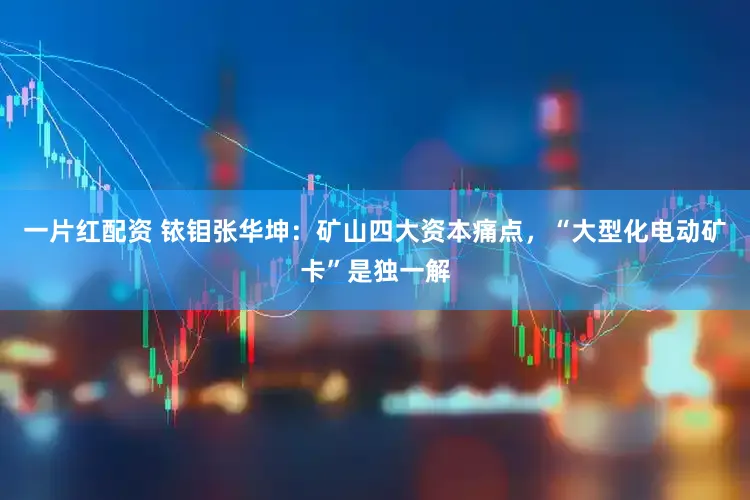 一片红配资 铱钼张华坤：矿山四大资本痛点，“大型化电动矿卡”是独一解