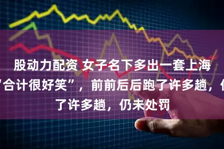 股动力配资 女子名下多出一套上海房产！“合计很好笑”，前前后后跑了许多趟，仍未处罚