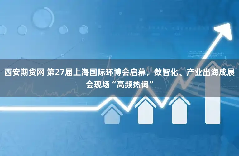 西安期货网 第27届上海国际环博会启幕，数智化、产业出海成展会现场“高频热词”
