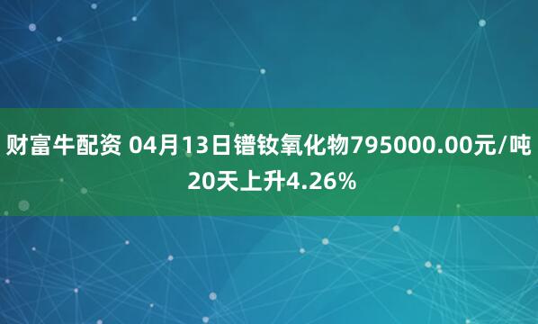 财富牛配资 04月13日镨钕氧化物795000.00元/吨 20天上升4.26%