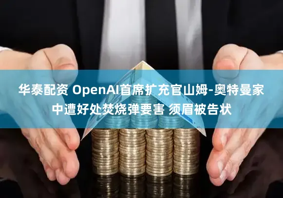 华泰配资 OpenAI首席扩充官山姆-奥特曼家中遭好处焚烧弹要害 须眉被告状