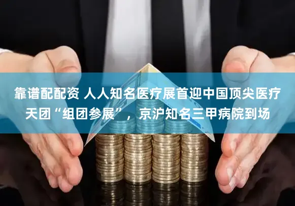 靠谱配配资 人人知名医疗展首迎中国顶尖医疗天团“组团参展”,京沪知名三甲病院到场