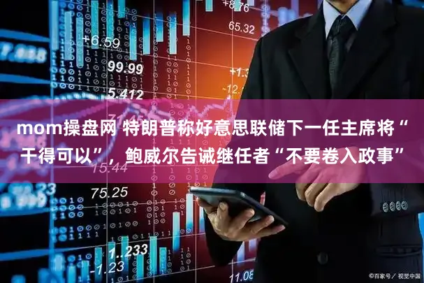 mom操盘网 特朗普称好意思联储下一任主席将“干得可以”，鲍威尔告诫继任者“不要卷入政事”