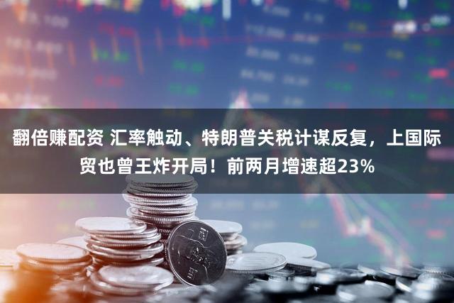 翻倍赚配资 汇率触动、特朗普关税计谋反复，上国际贸也曾王炸开局！前两月增速超23%