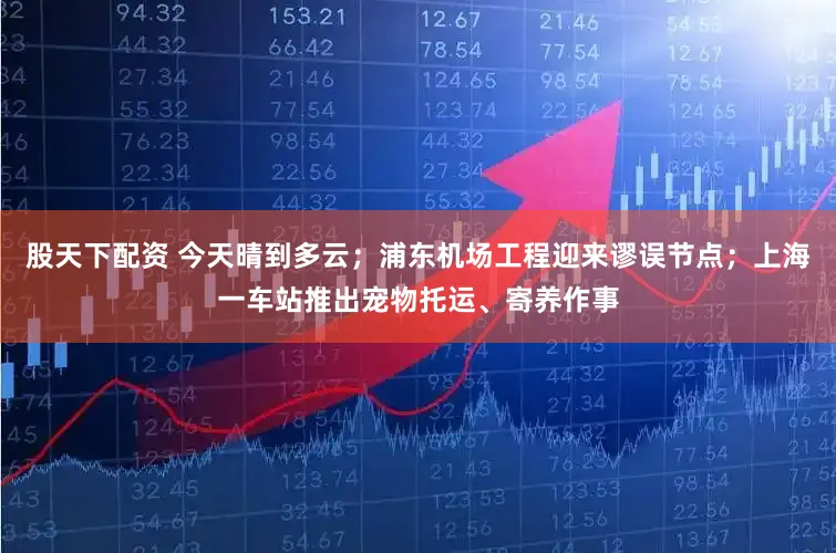 股天下配资 今天晴到多云；浦东机场工程迎来谬误节点；上海一车站推出宠物托运、寄养作事