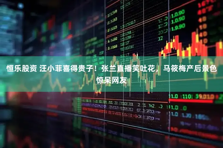 恒乐股资 汪小菲喜得贵子！张兰直播笑吐花，马筱梅产后景色惊呆网友
