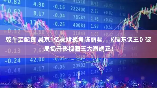 乾牛宝配资 吴京1亿豪赌换角陈丽君，《镖东谈主》破局揭开影视圈三大潜端正！