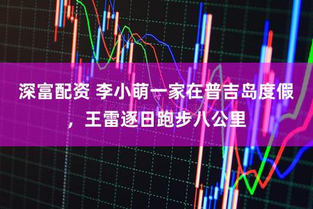 深富配资 李小萌一家在普吉岛度假，王雷逐日跑步八公里