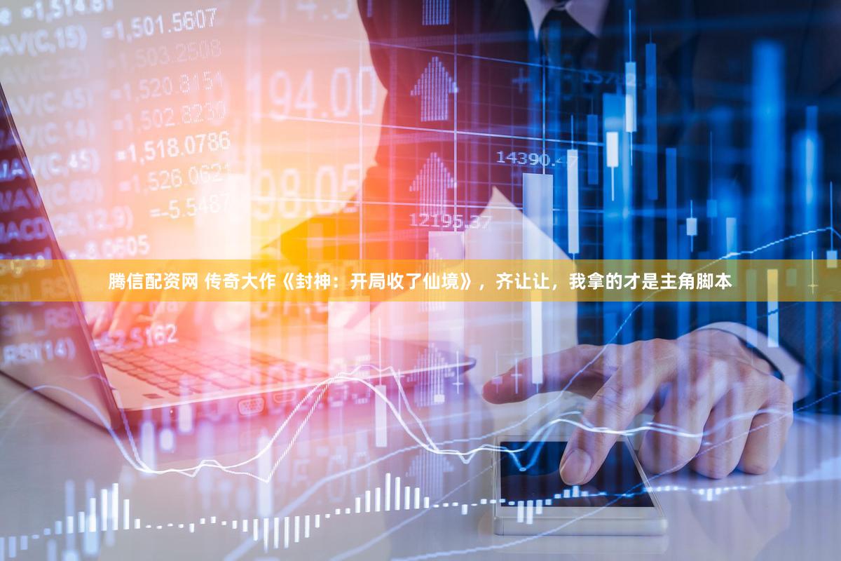 腾信配资网 传奇大作《封神：开局收了仙境》，齐让让，我拿的才是主角脚本