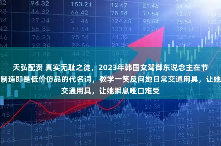 天弘配资 真实无耻之徒，2023年韩国女驾御东说念主在节目中嘲讽中国制造即是低价仿品的代名词，教学一笑反问她日常交通用具，让她瞬息哑口难受