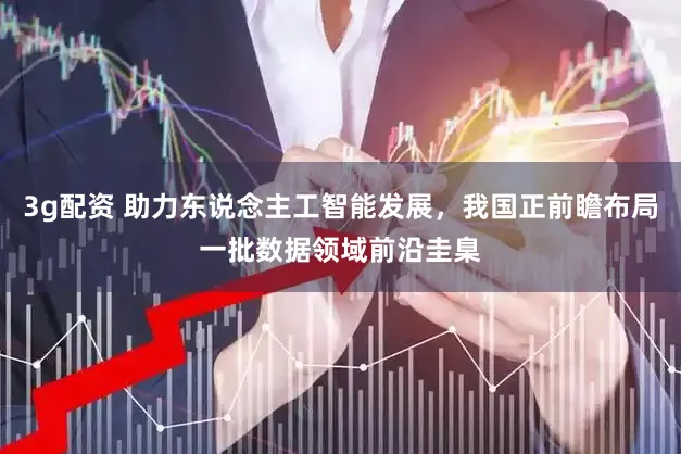 3g配资 助力东说念主工智能发展,我国正前瞻布局一批数据领域前沿圭臬