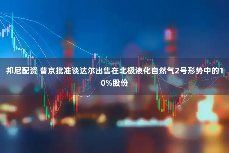 邦尼配资 普京批准谈达尔出售在北极液化自然气2号形势中的10%股份