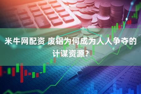 米牛网配资 废铝为何成为人人争夺的计谋资源?