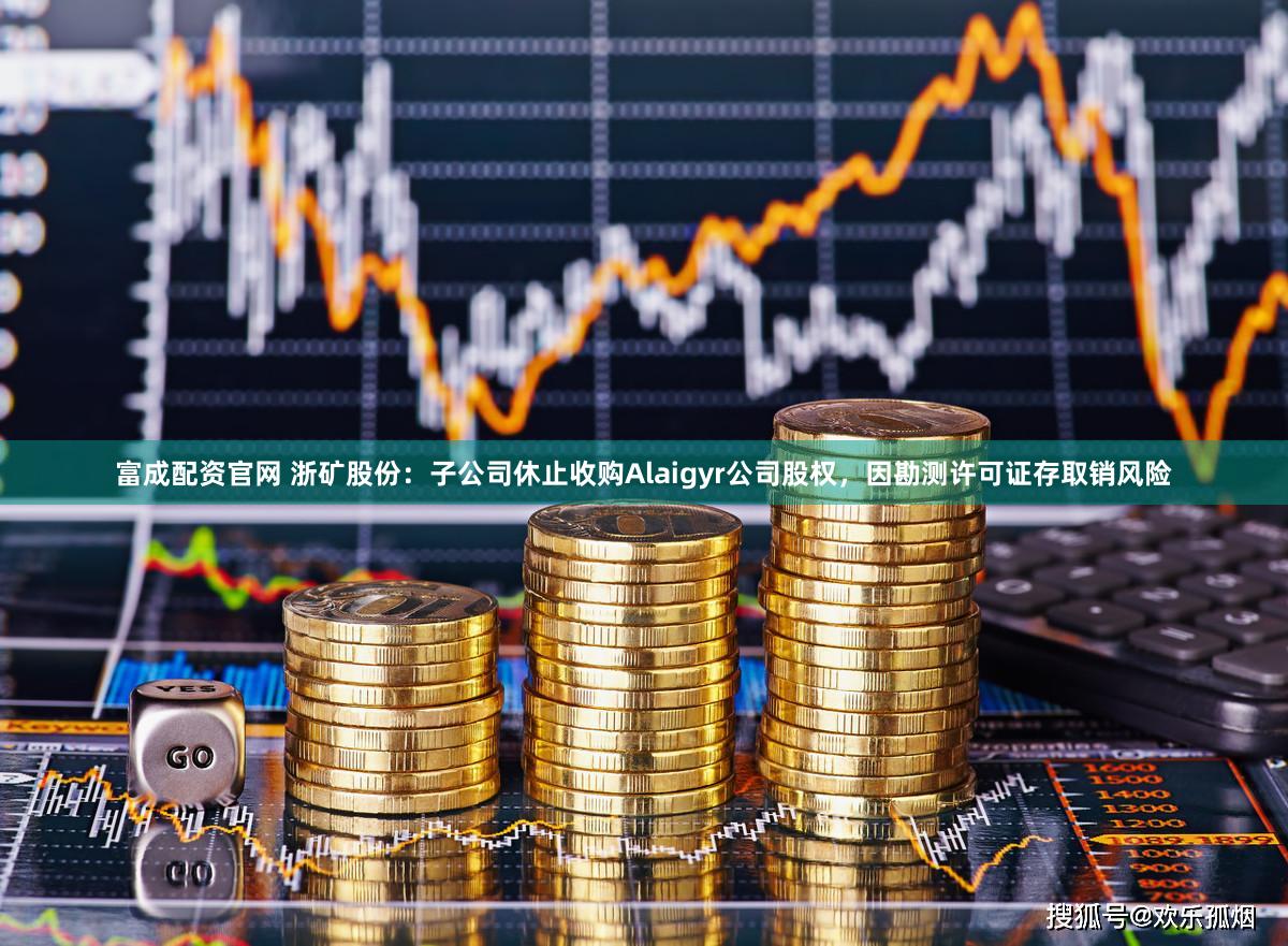 富成配资官网 浙矿股份：子公司休止收购Alaigyr公司股权，因勘测许可证存取销风险
